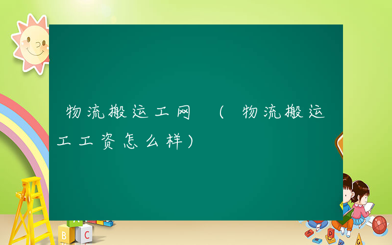 物流搬运工网 (物流搬运工工资怎么样)